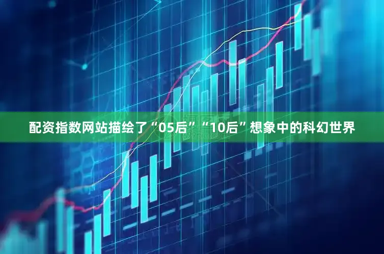 配资指数网站描绘了“05后”“10后”想象中的科幻世界