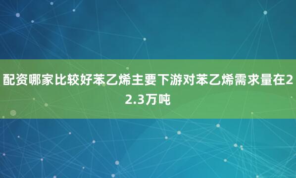 配资哪家比较好苯乙烯主要下游对苯乙烯需求量在22.3万吨