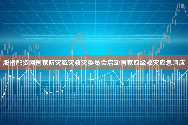 股指配资网国家防灾减灾救灾委员会启动国家四级救灾应急响应