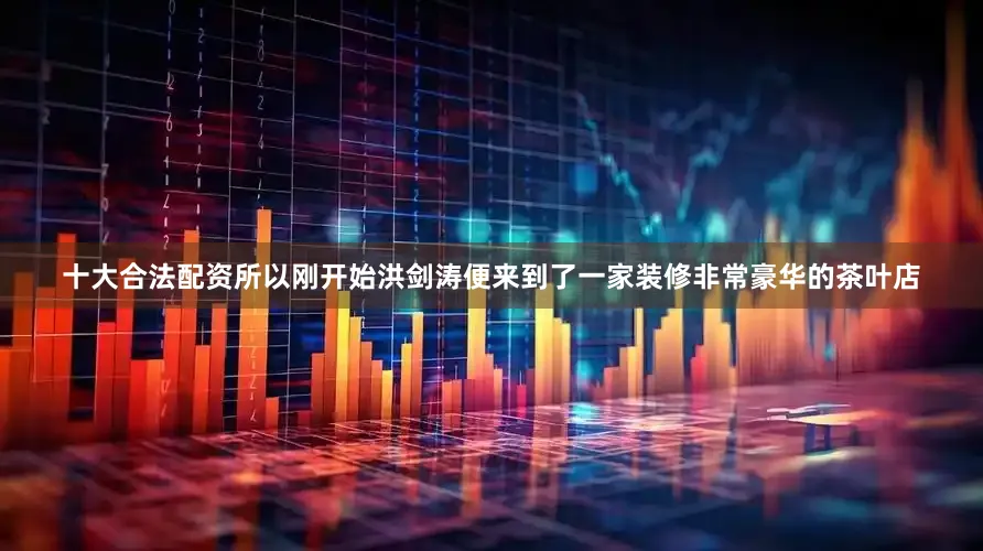 十大合法配资所以刚开始洪剑涛便来到了一家装修非常豪华的茶叶店