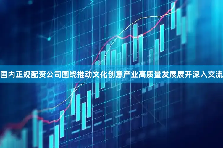 国内正规配资公司围绕推动文化创意产业高质量发展展开深入交流