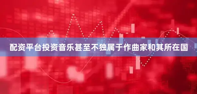 配资平台投资音乐甚至不独属于作曲家和其所在国