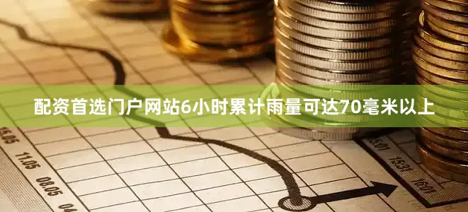 配资首选门户网站6小时累计雨量可达70毫米以上