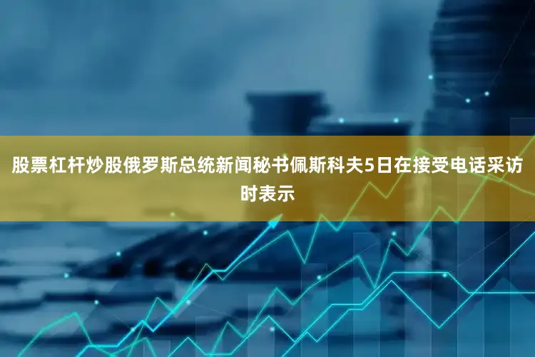 股票杠杆炒股俄罗斯总统新闻秘书佩斯科夫5日在接受电话采访时表示