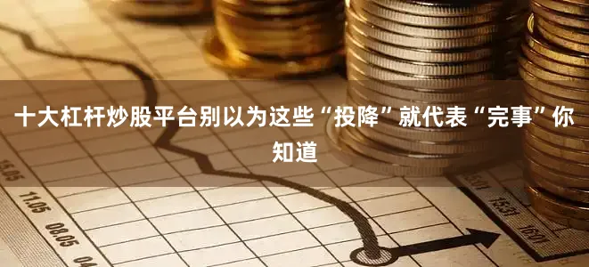 十大杠杆炒股平台别以为这些“投降”就代表“完事”你知道