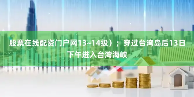 股票在线配资门户网13~14级）；穿过台湾岛后13日下午进入台湾海峡